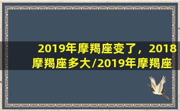 2019年摩羯座变了，2018 摩羯座多大/2019年摩羯座变了，2018 摩羯座多大-我的网站